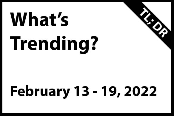 What’s Trending February 13 – 19, 2022 (TL; DR)