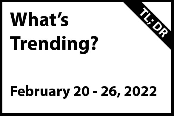 what's Trending February 20 - 26, 2022 (TL; DR)