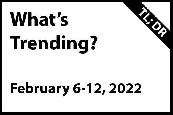 What’s trending February 6 – 12, 2022 (TL; DR)