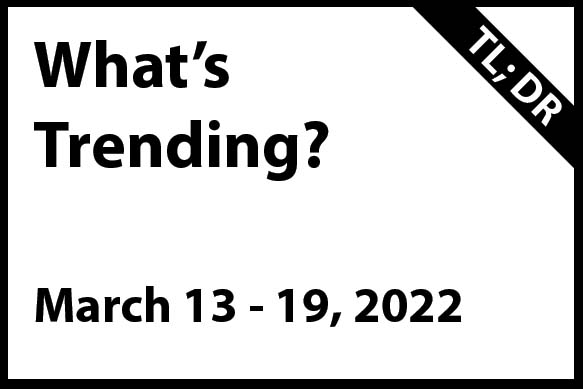 What’s Trending March 13 – 19, 2022 (TL; DR)